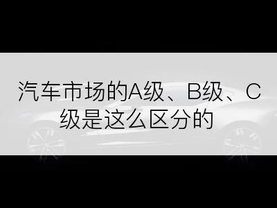 汽车市场的A级、B级、C级是这么区分的