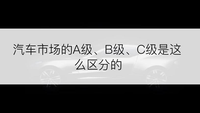 汽车市场的A级、B级、C级是这么区分的